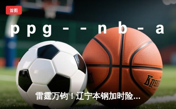 雷霆万钧！辽宁本钢加时险胜广东东莞大益，赵继伟37分创赛季新高